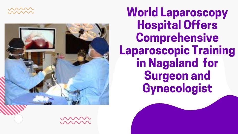 World Laparoscopy Hospital Offers Comprehensive Laparoscopic Training in Nagaland  for Surgeon and Gynecologist